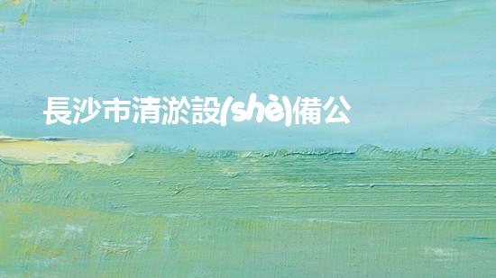 長沙市清淤設(shè)備公司：創(chuàng)新技術(shù)，解決城市難題！